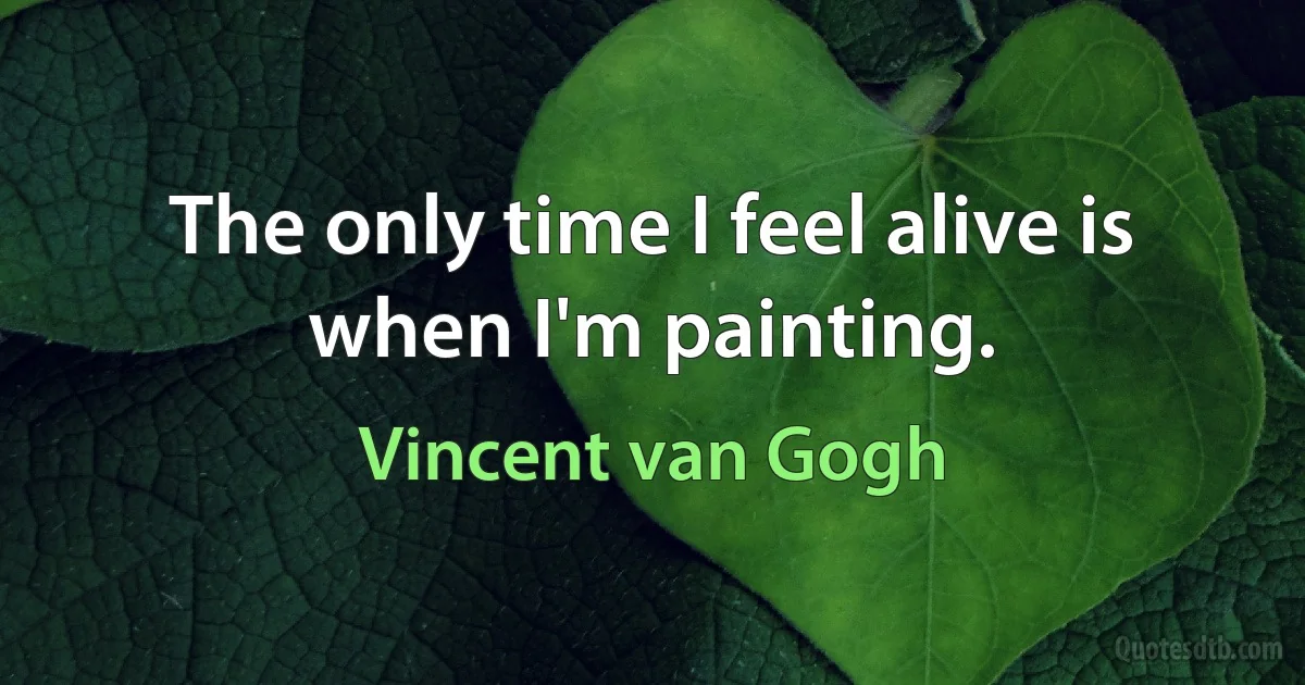 The only time I feel alive is when I'm painting. (Vincent van Gogh)