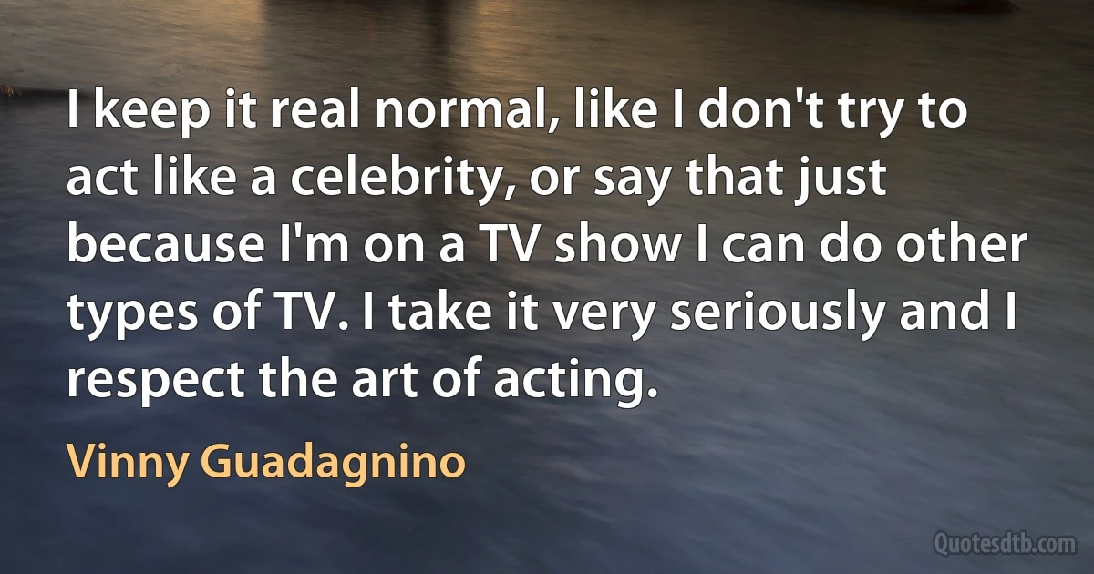 I keep it real normal, like I don't try to act like a celebrity, or say that just because I'm on a TV show I can do other types of TV. I take it very seriously and I respect the art of acting. (Vinny Guadagnino)