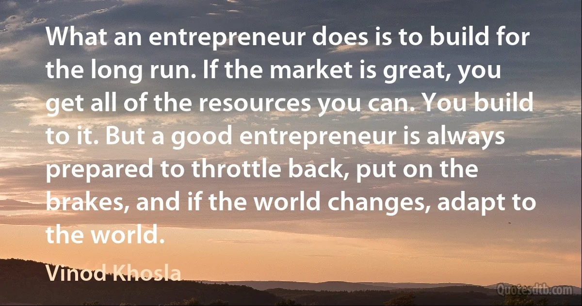 What an entrepreneur does is to build for the long run. If the market is great, you get all of the resources you can. You build to it. But a good entrepreneur is always prepared to throttle back, put on the brakes, and if the world changes, adapt to the world. (Vinod Khosla)