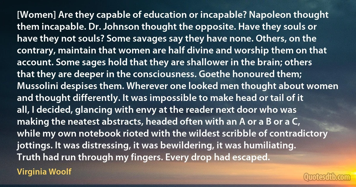 [Women] Are they capable of education or incapable? Napoleon thought them incapable. Dr. Johnson thought the opposite. Have they souls or have they not souls? Some savages say they have none. Others, on the contrary, maintain that women are half divine and worship them on that account. Some sages hold that they are shallower in the brain; others that they are deeper in the consciousness. Goethe honoured them; Mussolini despises them. Wherever one looked men thought about women and thought differently. It was impossible to make head or tail of it all, I decided, glancing with envy at the reader next door who was making the neatest abstracts, headed often with an A or a B or a C, while my own notebook rioted with the wildest scribble of contradictory jottings. It was distressing, it was bewildering, it was humiliating. Truth had run through my fingers. Every drop had escaped. (Virginia Woolf)