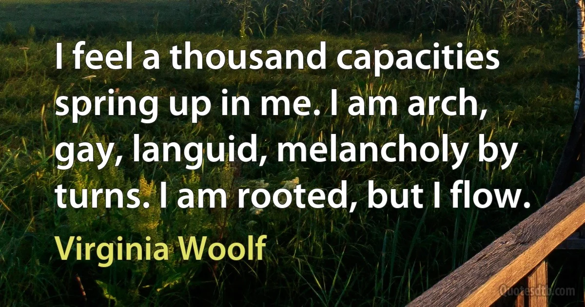 I feel a thousand capacities spring up in me. I am arch, gay, languid, melancholy by turns. I am rooted, but I flow. (Virginia Woolf)