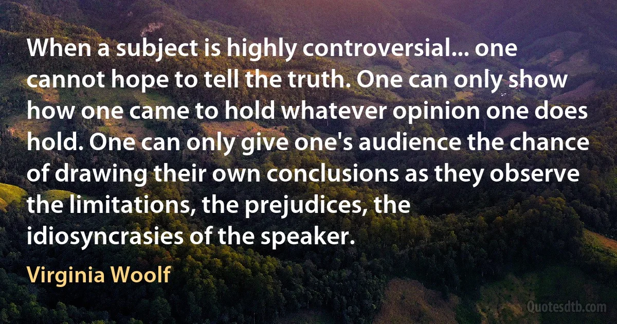 When a subject is highly controversial... one cannot hope to tell the truth. One can only show how one came to hold whatever opinion one does hold. One can only give one's audience the chance of drawing their own conclusions as they observe the limitations, the prejudices, the idiosyncrasies of the speaker. (Virginia Woolf)