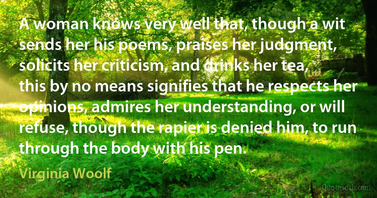 A woman knows very well that, though a wit sends her his poems, praises her judgment, solicits her criticism, and drinks her tea, this by no means signifies that he respects her opinions, admires her understanding, or will refuse, though the rapier is denied him, to run through the body with his pen. (Virginia Woolf)