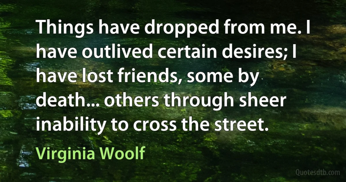 Things have dropped from me. I have outlived certain desires; I have lost friends, some by death... others through sheer inability to cross the street. (Virginia Woolf)