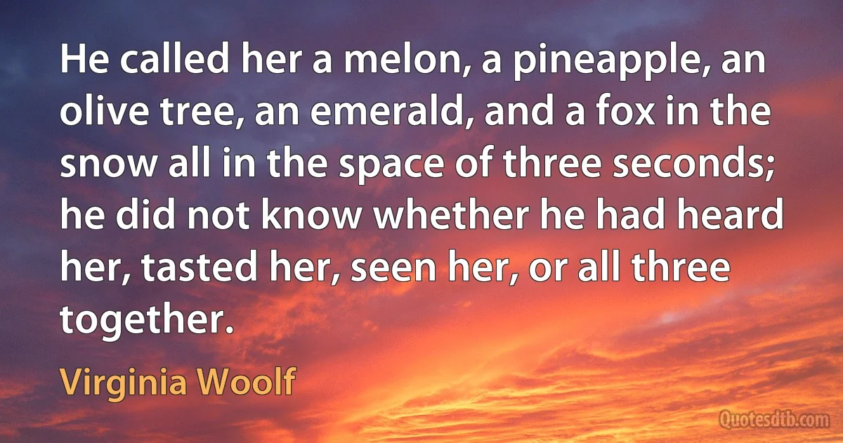 He called her a melon, a pineapple, an olive tree, an emerald, and a fox in the snow all in the space of three seconds; he did not know whether he had heard her, tasted her, seen her, or all three together. (Virginia Woolf)