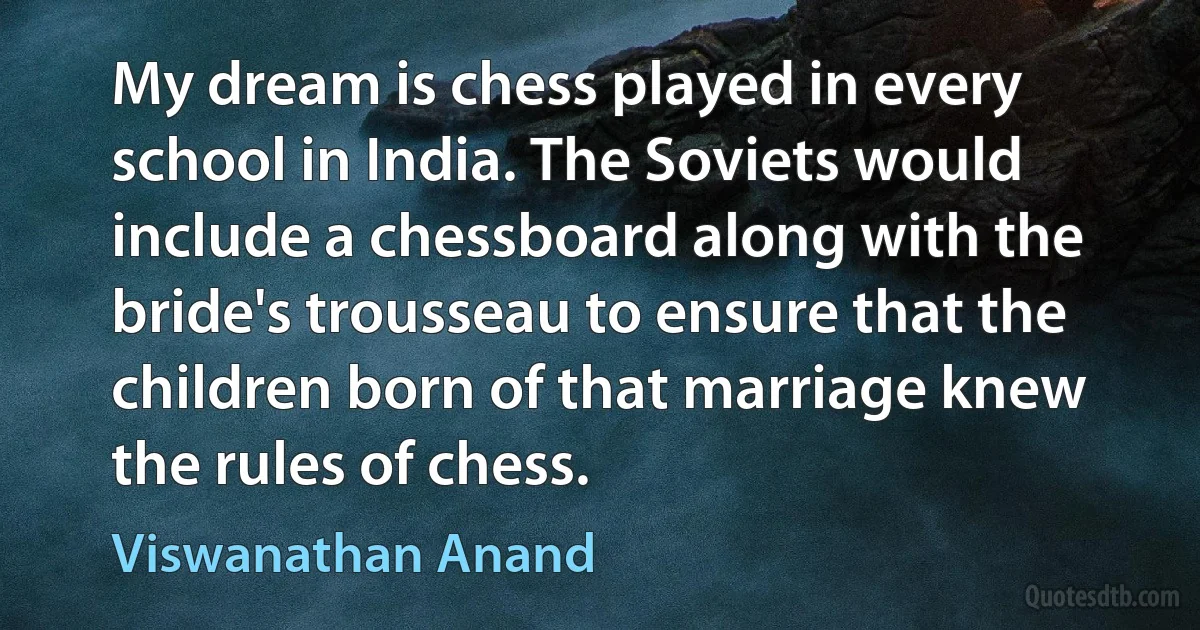 My dream is chess played in every school in India. The Soviets would include a chessboard along with the bride's trousseau to ensure that the children born of that marriage knew the rules of chess. (Viswanathan Anand)