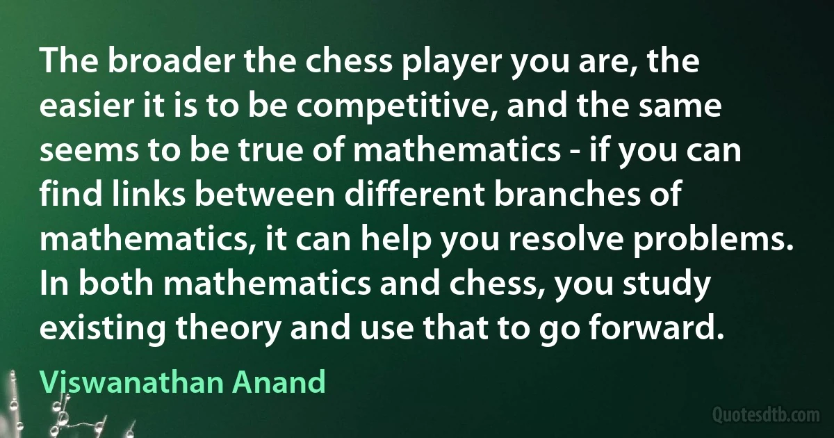 The broader the chess player you are, the easier it is to be competitive, and the same seems to be true of mathematics - if you can find links between different branches of mathematics, it can help you resolve problems. In both mathematics and chess, you study existing theory and use that to go forward. (Viswanathan Anand)