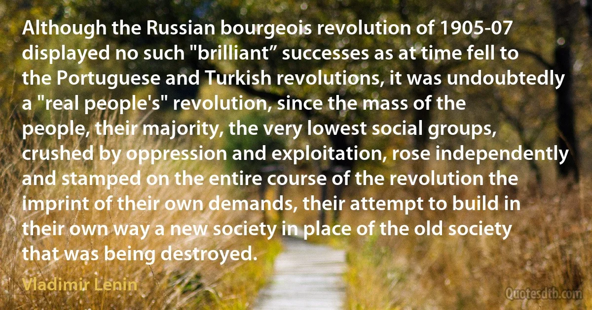 Although the Russian bourgeois revolution of 1905-07 displayed no such "brilliant” successes as at time fell to the Portuguese and Turkish revolutions, it was undoubtedly a "real people's" revolution, since the mass of the people, their majority, the very lowest social groups, crushed by oppression and exploitation, rose independently and stamped on the entire course of the revolution the imprint of their own demands, their attempt to build in their own way a new society in place of the old society that was being destroyed. (Vladimir Lenin)