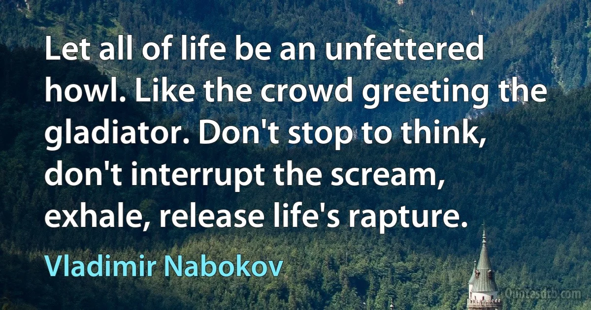 Let all of life be an unfettered howl. Like the crowd greeting the gladiator. Don't stop to think, don't interrupt the scream, exhale, release life's rapture. (Vladimir Nabokov)