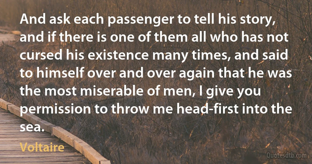 And ask each passenger to tell his story, and if there is one of them all who has not cursed his existence many times, and said to himself over and over again that he was the most miserable of men, I give you permission to throw me head-first into the sea. (Voltaire)