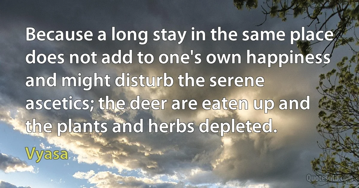 Because a long stay in the same place does not add to one's own happiness and might disturb the serene ascetics; the deer are eaten up and the plants and herbs depleted. (Vyasa)