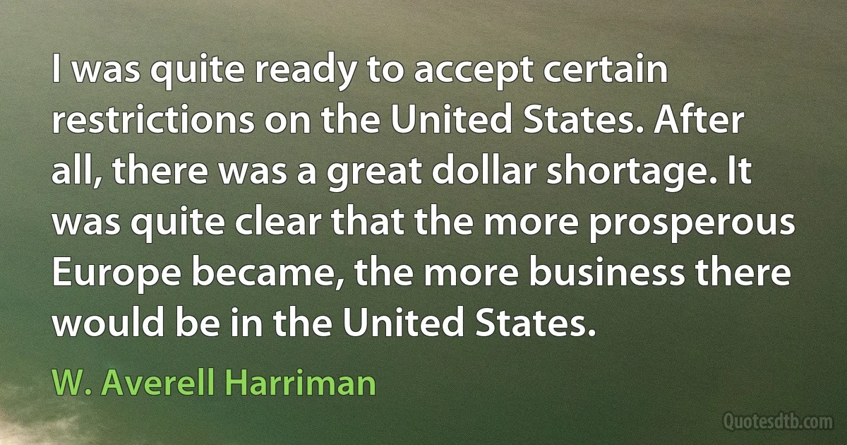 I was quite ready to accept certain restrictions on the United States. After all, there was a great dollar shortage. It was quite clear that the more prosperous Europe became, the more business there would be in the United States. (W. Averell Harriman)