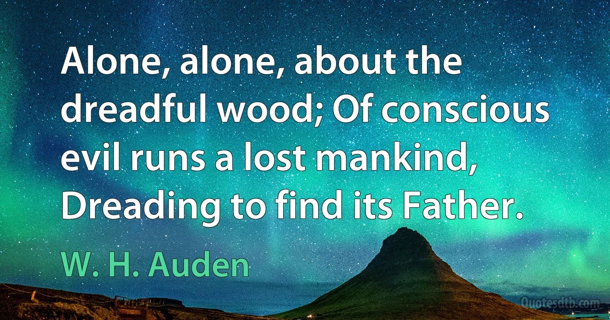 Alone, alone, about the dreadful wood; Of conscious evil runs a lost mankind, Dreading to find its Father. (W. H. Auden)