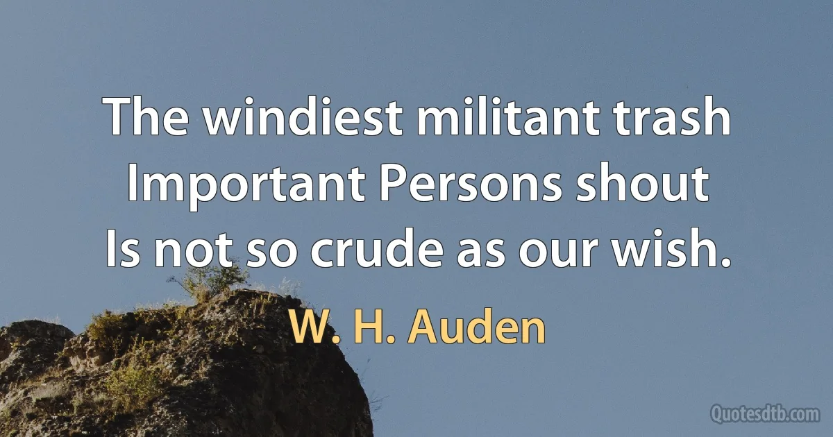 The windiest militant trash
Important Persons shout
Is not so crude as our wish. (W. H. Auden)