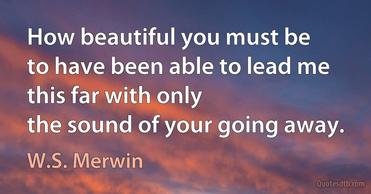 How beautiful you must be
to have been able to lead me
this far with only
the sound of your going away. (W.S. Merwin)