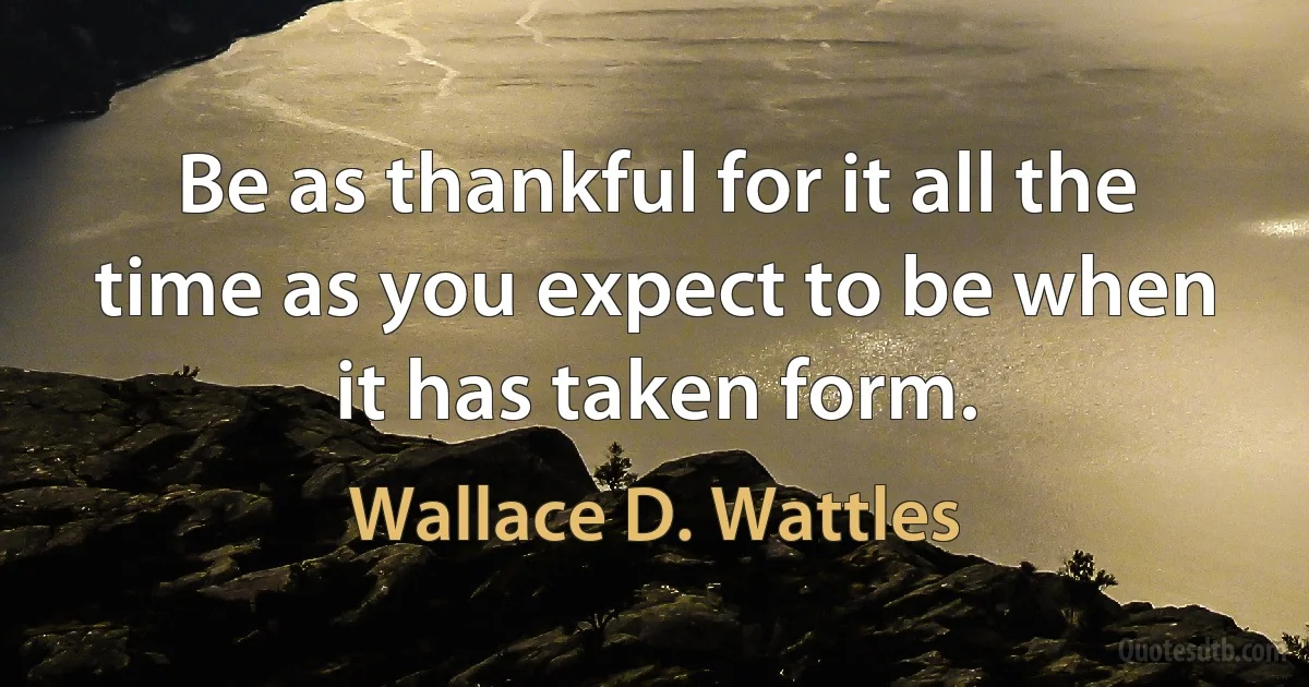 Be as thankful for it all the time as you expect to be when it has taken form. (Wallace D. Wattles)