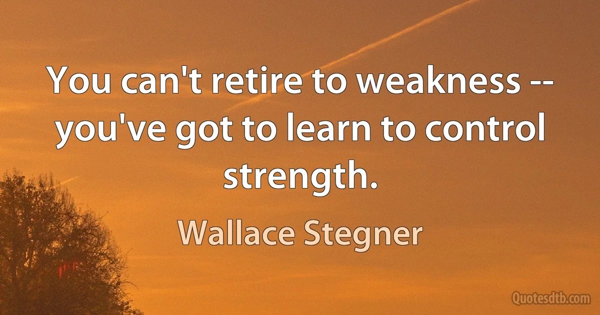 You can't retire to weakness -- you've got to learn to control strength. (Wallace Stegner)