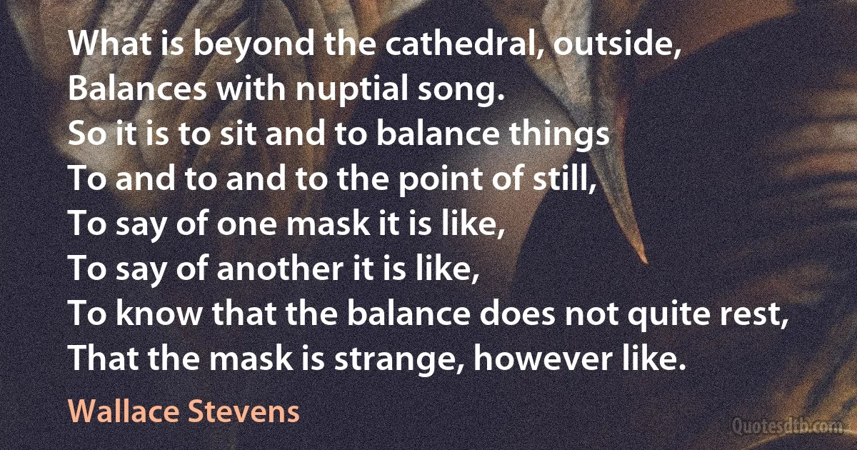 What is beyond the cathedral, outside,
Balances with nuptial song.
So it is to sit and to balance things
To and to and to the point of still,
To say of one mask it is like,
To say of another it is like,
To know that the balance does not quite rest,
That the mask is strange, however like. (Wallace Stevens)