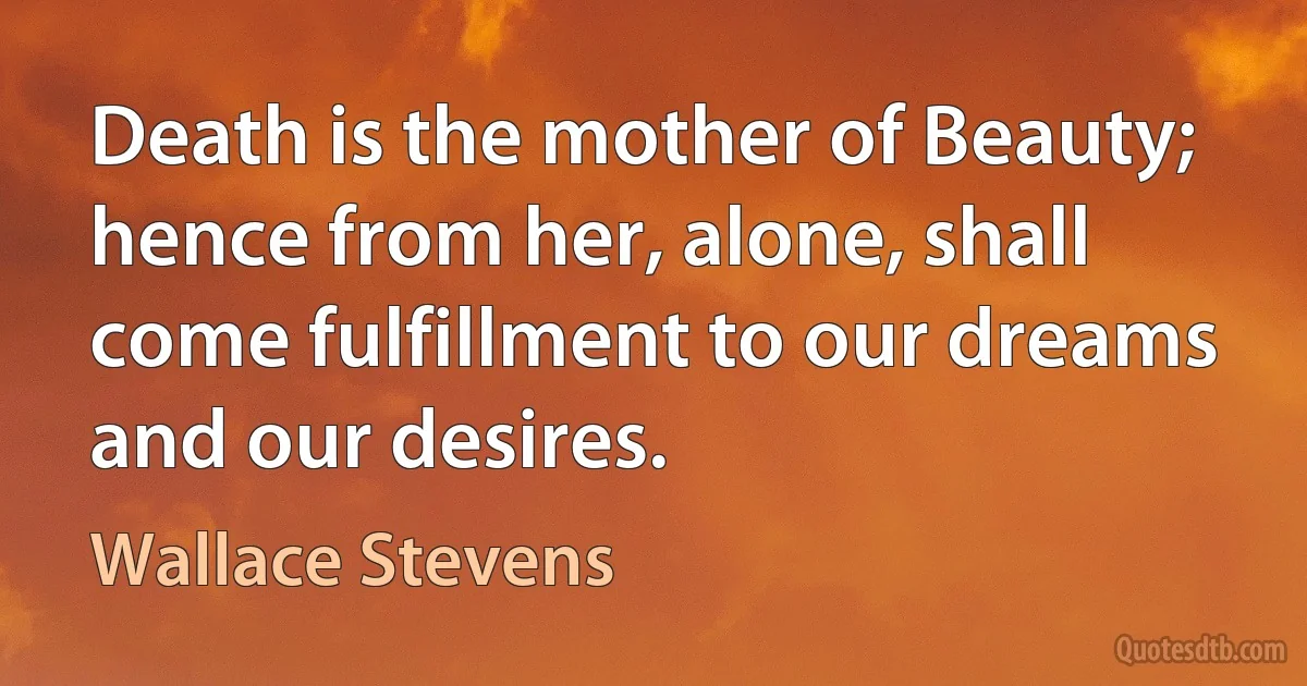 Death is the mother of Beauty; hence from her, alone, shall come fulfillment to our dreams and our desires. (Wallace Stevens)