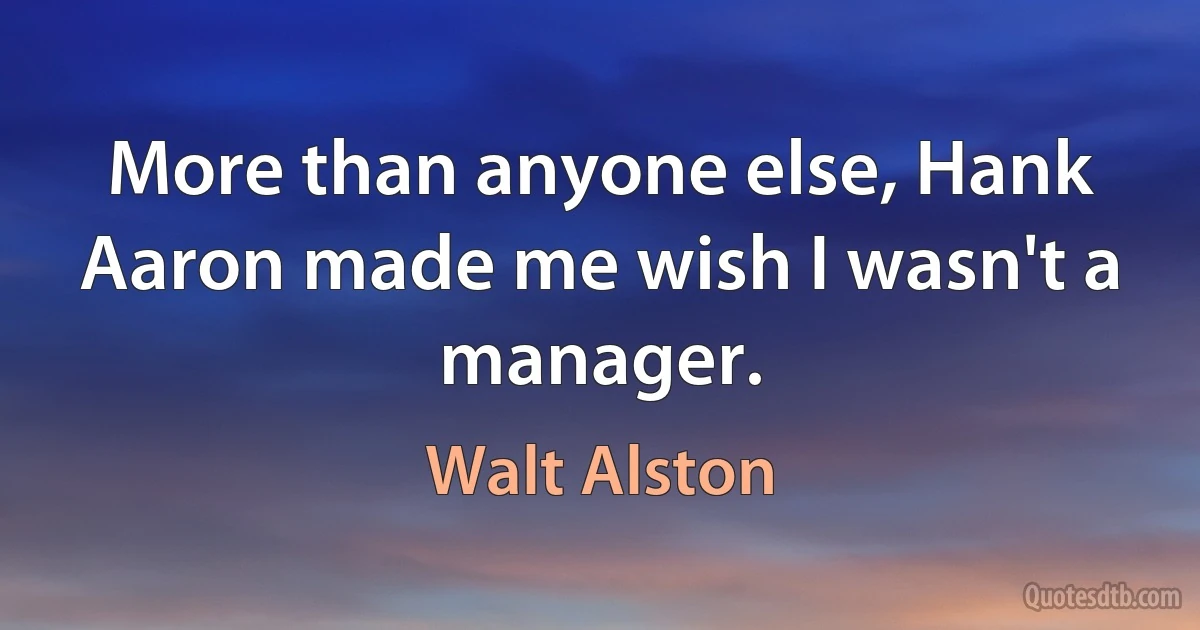 More than anyone else, Hank Aaron made me wish I wasn't a manager. (Walt Alston)