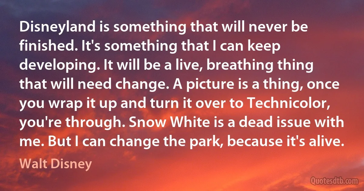 Disneyland is something that will never be finished. It's something that I can keep developing. It will be a live, breathing thing that will need change. A picture is a thing, once you wrap it up and turn it over to Technicolor, you're through. Snow White is a dead issue with me. But I can change the park, because it's alive. (Walt Disney)