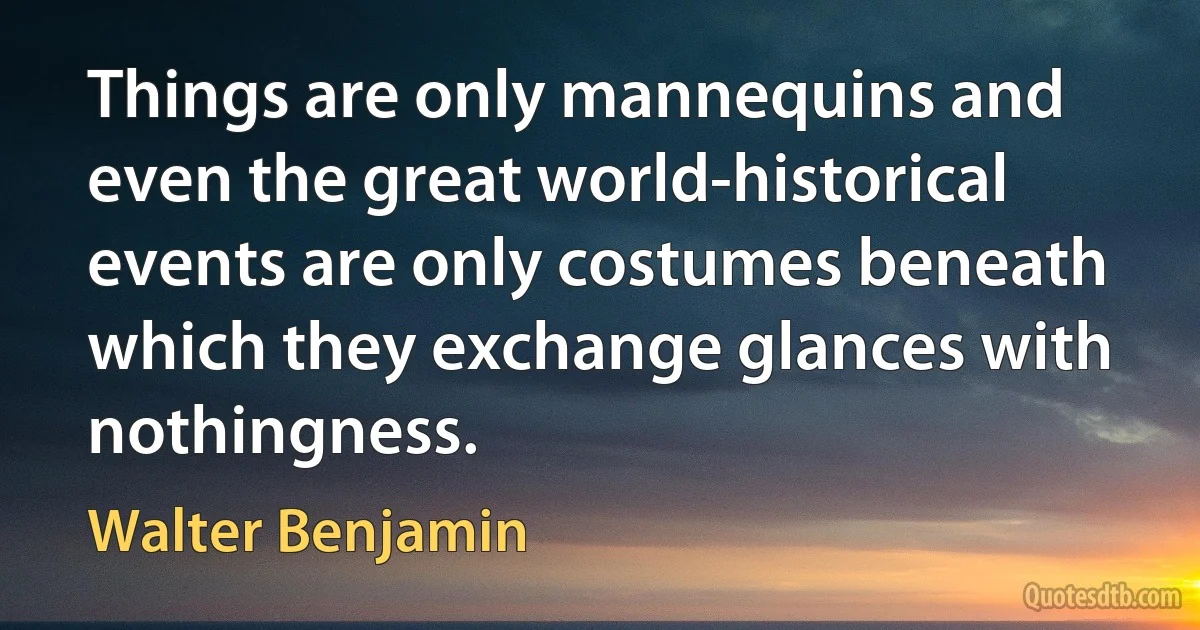 Things are only mannequins and even the great world-historical events are only costumes beneath which they exchange glances with nothingness. (Walter Benjamin)