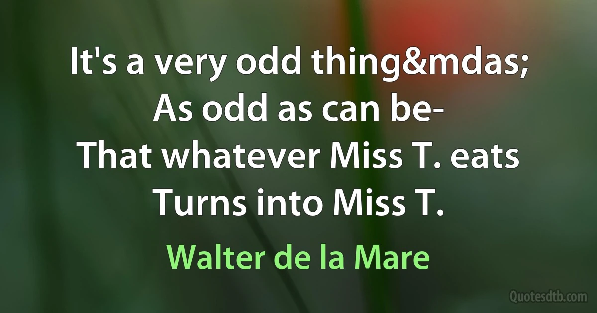 It's a very odd thing&mdas;
As odd as can be-
That whatever Miss T. eats
Turns into Miss T. (Walter de la Mare)