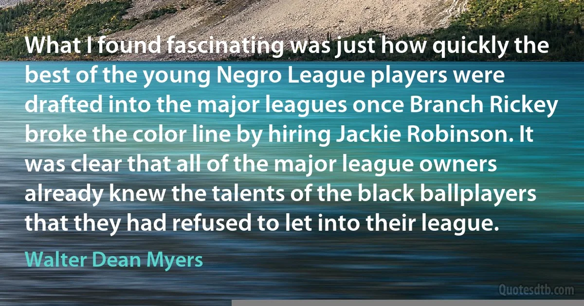 What I found fascinating was just how quickly the best of the young Negro League players were drafted into the major leagues once Branch Rickey broke the color line by hiring Jackie Robinson. It was clear that all of the major league owners already knew the talents of the black ballplayers that they had refused to let into their league. (Walter Dean Myers)