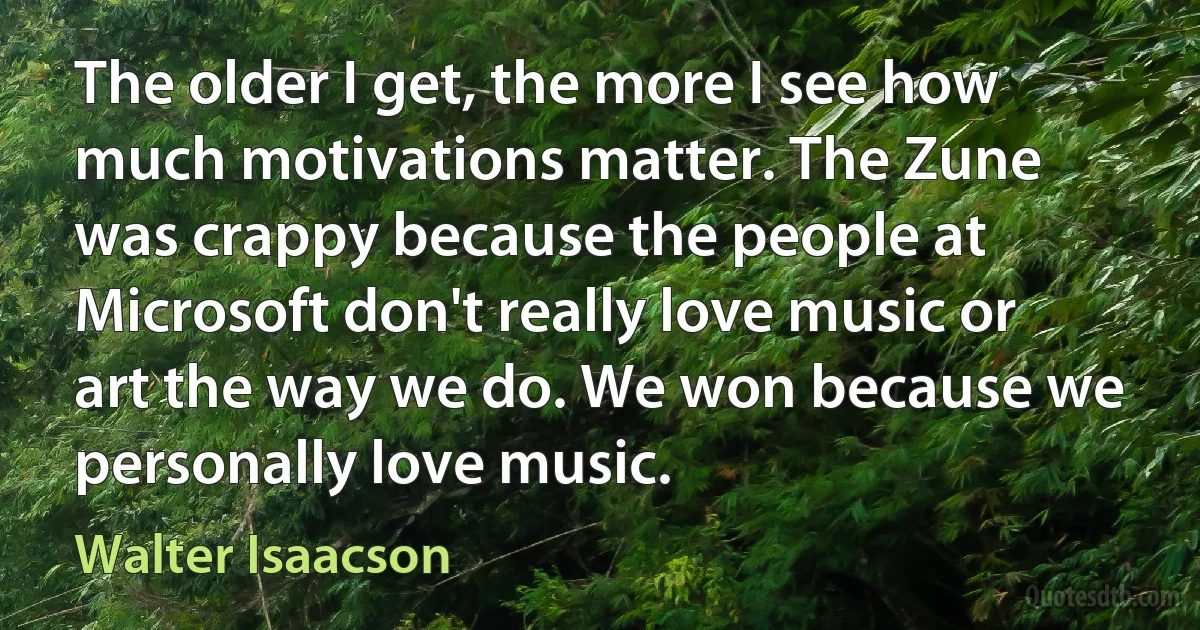 The older I get, the more I see how much motivations matter. The Zune was crappy because the people at Microsoft don't really love music or art the way we do. We won because we personally love music. (Walter Isaacson)