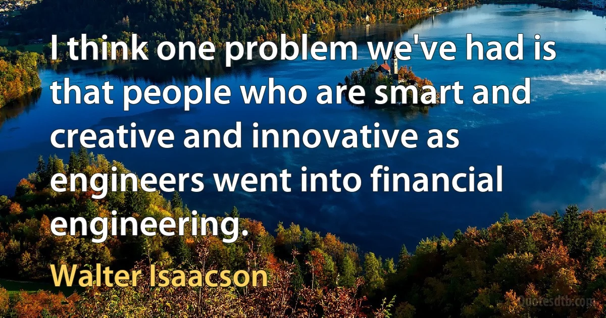 I think one problem we've had is that people who are smart and creative and innovative as engineers went into financial engineering. (Walter Isaacson)