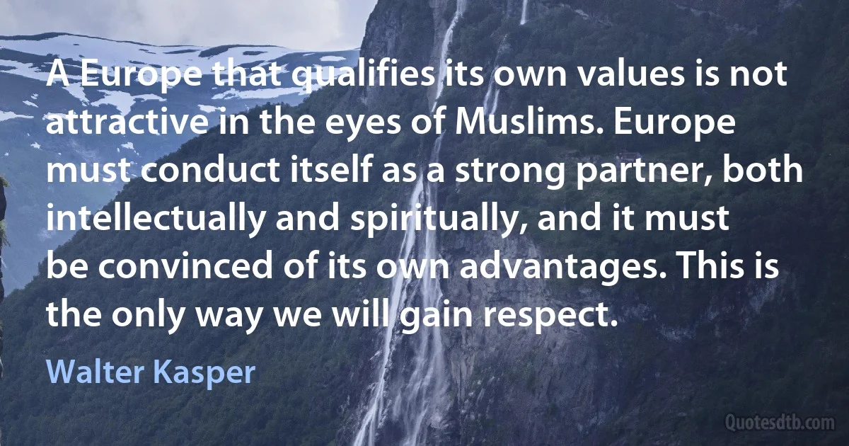 A Europe that qualifies its own values is not attractive in the eyes of Muslims. Europe must conduct itself as a strong partner, both intellectually and spiritually, and it must be convinced of its own advantages. This is the only way we will gain respect. (Walter Kasper)