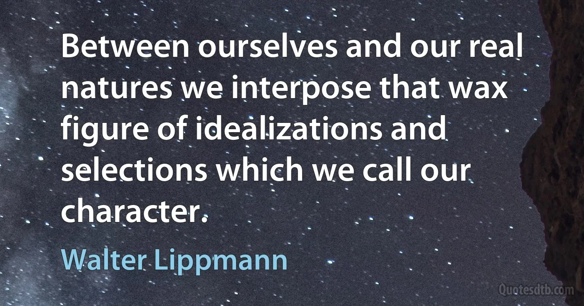 Between ourselves and our real natures we interpose that wax figure of idealizations and selections which we call our character. (Walter Lippmann)