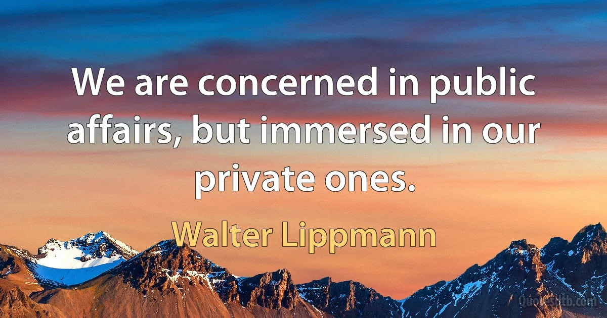 We are concerned in public affairs, but immersed in our private ones. (Walter Lippmann)