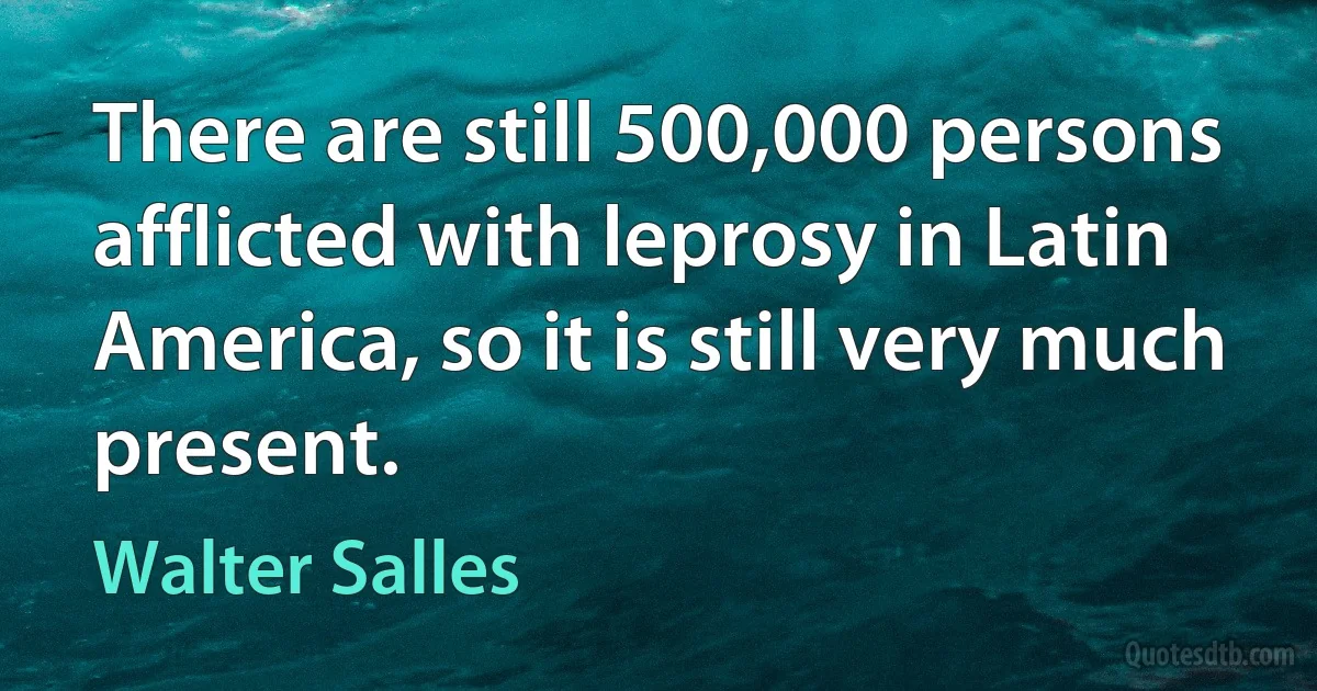 There are still 500,000 persons afflicted with leprosy in Latin America, so it is still very much present. (Walter Salles)