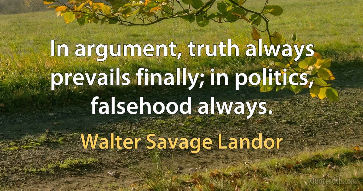 In argument, truth always prevails finally; in politics, falsehood always. (Walter Savage Landor)