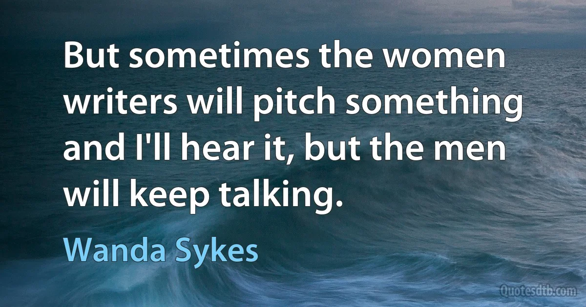 But sometimes the women writers will pitch something and I'll hear it, but the men will keep talking. (Wanda Sykes)