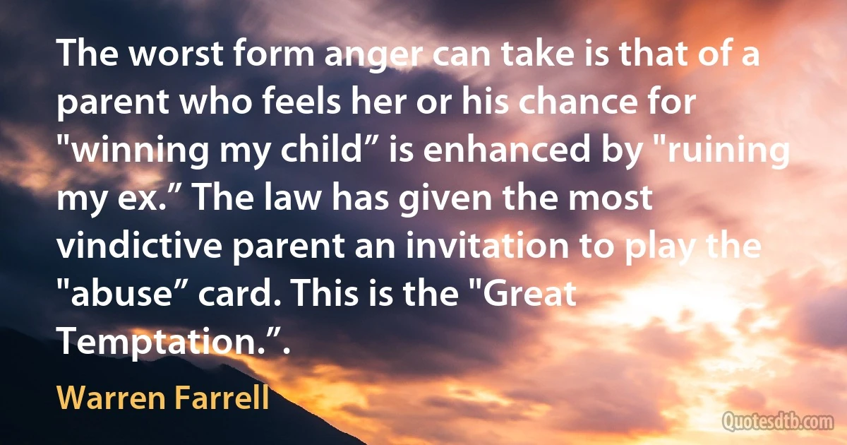 The worst form anger can take is that of a parent who feels her or his chance for "winning my child” is enhanced by "ruining my ex.” The law has given the most vindictive parent an invitation to play the "abuse” card. This is the "Great Temptation.”. (Warren Farrell)