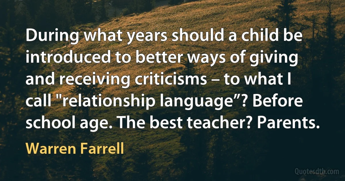 During what years should a child be introduced to better ways of giving and receiving criticisms – to what I call "relationship language”? Before school age. The best teacher? Parents. (Warren Farrell)