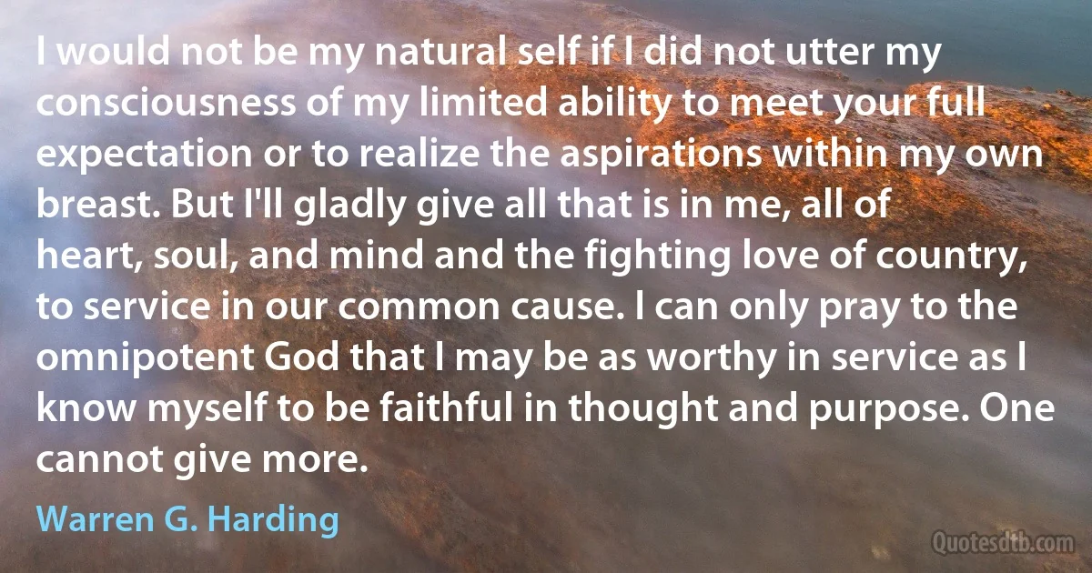 I would not be my natural self if I did not utter my consciousness of my limited ability to meet your full expectation or to realize the aspirations within my own breast. But I'll gladly give all that is in me, all of heart, soul, and mind and the fighting love of country, to service in our common cause. I can only pray to the omnipotent God that I may be as worthy in service as I know myself to be faithful in thought and purpose. One cannot give more. (Warren G. Harding)