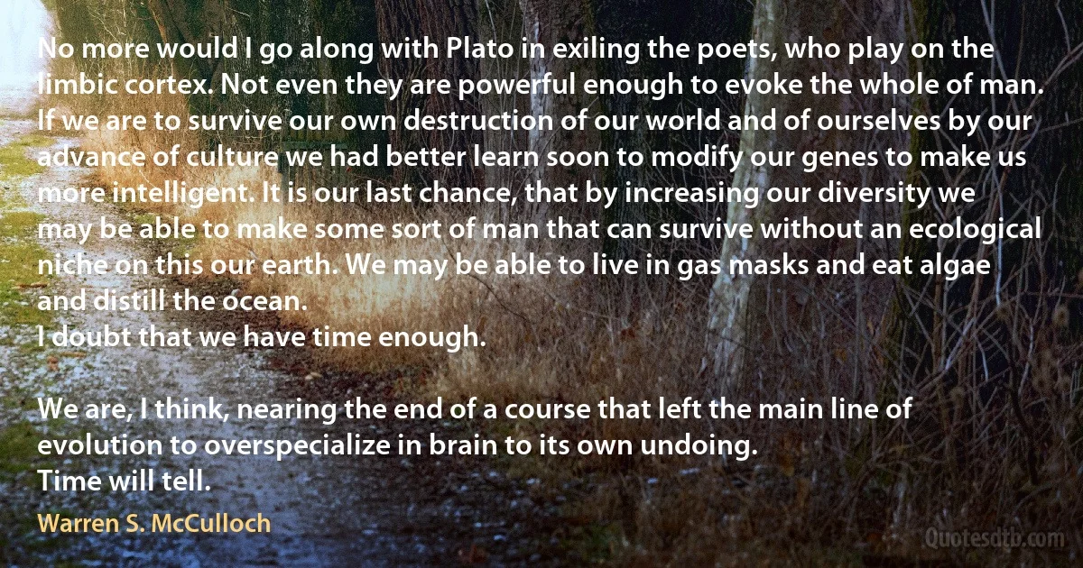 No more would I go along with Plato in exiling the poets, who play on the limbic cortex. Not even they are powerful enough to evoke the whole of man. If we are to survive our own destruction of our world and of ourselves by our advance of culture we had better learn soon to modify our genes to make us more intelligent. It is our last chance, that by increasing our diversity we may be able to make some sort of man that can survive without an ecological niche on this our earth. We may be able to live in gas masks and eat algae and distill the ocean.
I doubt that we have time enough.

We are, I think, nearing the end of a course that left the main line of evolution to overspecialize in brain to its own undoing.
Time will tell. (Warren S. McCulloch)