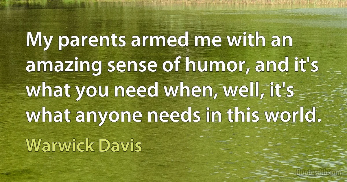 My parents armed me with an amazing sense of humor, and it's what you need when, well, it's what anyone needs in this world. (Warwick Davis)