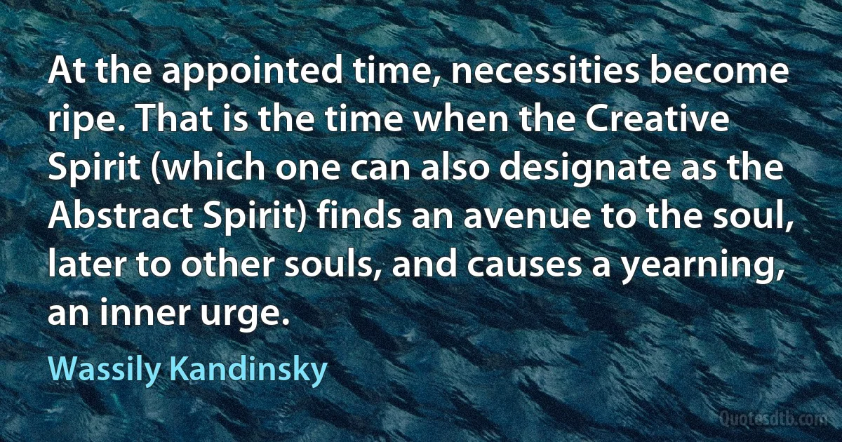 At the appointed time, necessities become ripe. That is the time when the Creative Spirit (which one can also designate as the Abstract Spirit) finds an avenue to the soul, later to other souls, and causes a yearning, an inner urge. (Wassily Kandinsky)