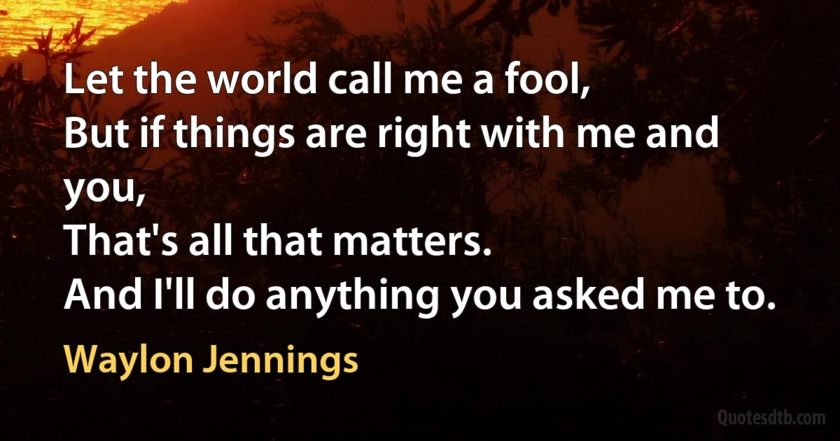 Let the world call me a fool,
But if things are right with me and you,
That's all that matters.
And I'll do anything you asked me to. (Waylon Jennings)