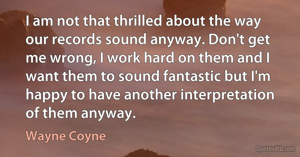 I am not that thrilled about the way our records sound anyway. Don't get me wrong, I work hard on them and I want them to sound fantastic but I'm happy to have another interpretation of them anyway. (Wayne Coyne)