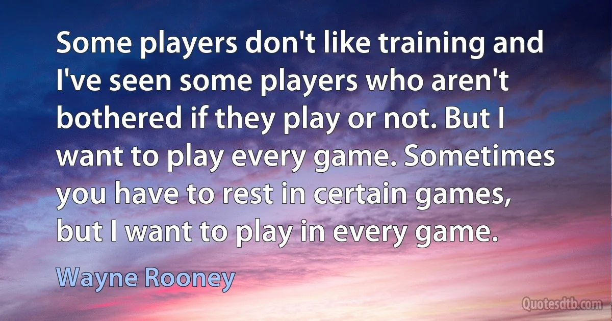 Some players don't like training and I've seen some players who aren't bothered if they play or not. But I want to play every game. Sometimes you have to rest in certain games, but I want to play in every game. (Wayne Rooney)