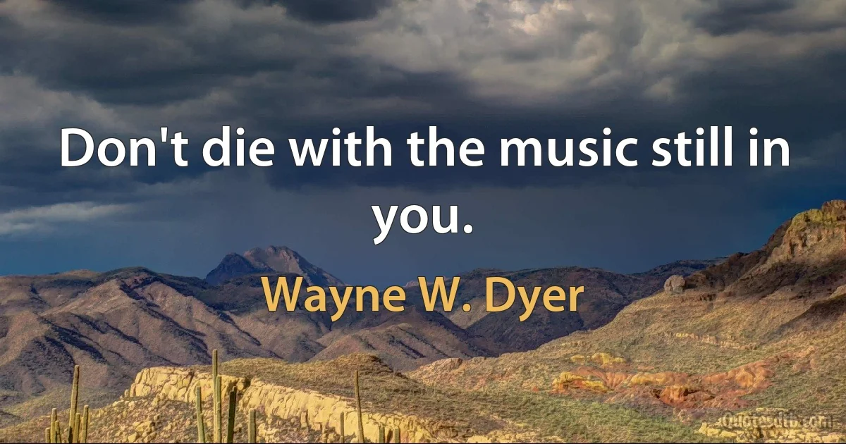 Don't die with the music still in you. (Wayne W. Dyer)