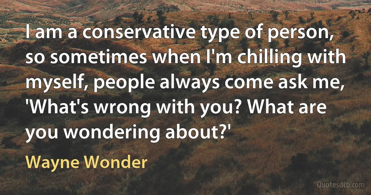 I am a conservative type of person, so sometimes when I'm chilling with myself, people always come ask me, 'What's wrong with you? What are you wondering about?' (Wayne Wonder)