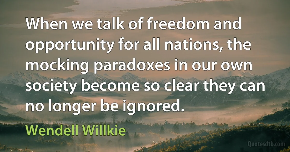 When we talk of freedom and opportunity for all nations, the mocking paradoxes in our own society become so clear they can no longer be ignored. (Wendell Willkie)