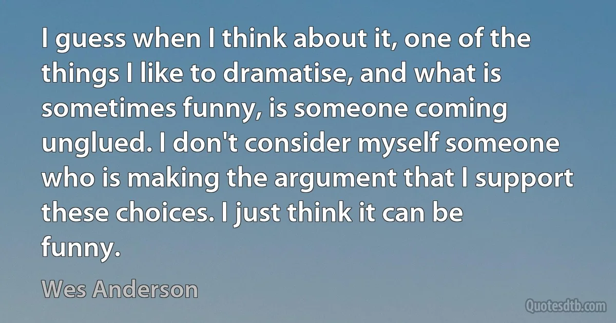 I guess when I think about it, one of the things I like to dramatise, and what is sometimes funny, is someone coming unglued. I don't consider myself someone who is making the argument that I support these choices. I just think it can be funny. (Wes Anderson)