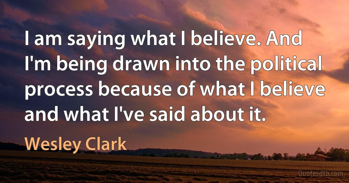 I am saying what I believe. And I'm being drawn into the political process because of what I believe and what I've said about it. (Wesley Clark)